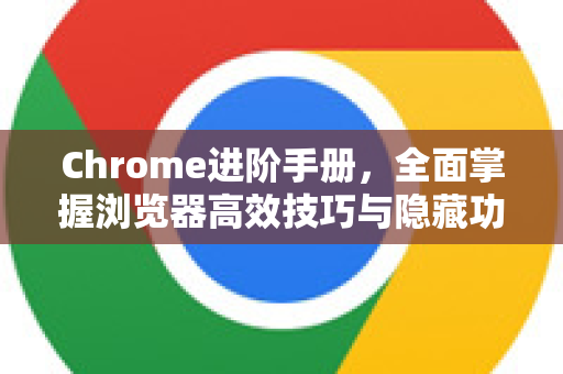 Chrome进阶手册，全面掌握浏览器高效技巧与隐藏功能