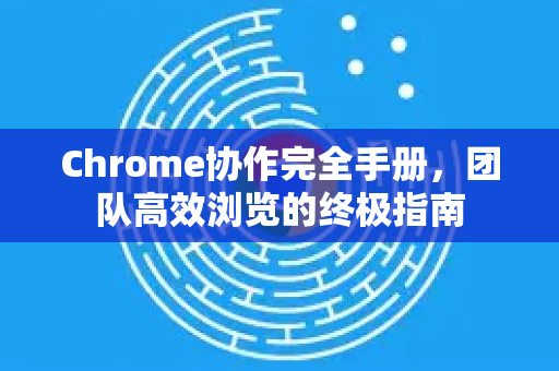 Chrome协作完全手册，团队高效浏览的终极指南-第1张图片-Chrome下载官网|Google官方浏览器下载