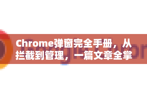Chrome弹窗完全手册，从拦截到管理，一篇文章全掌握-第1张图片-Chrome下载官网|Google官方浏览器下载