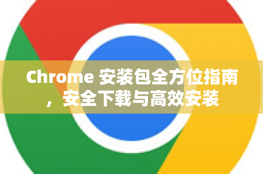 Chrome 安装包全方位指南，安全下载与高效安装