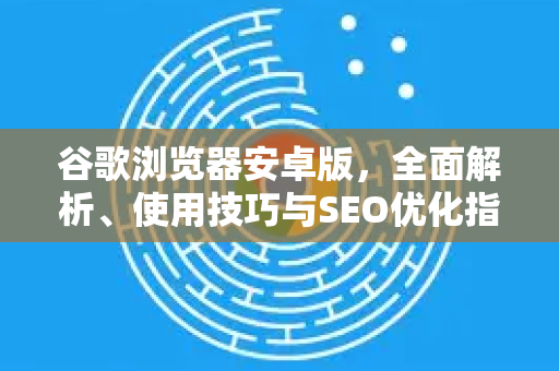 谷歌浏览器安卓版，全面解析、使用技巧与SEO优化指南