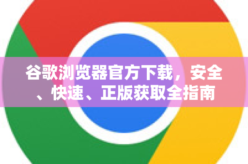 谷歌浏览器官方下载，安全、快速、正版获取全指南