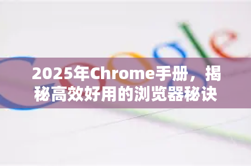 2025年Chrome手册，揭秘高效好用的浏览器秘诀