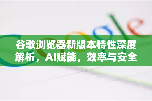 谷歌浏览器新版本特性深度解析，AI赋能，效率与安全再进化