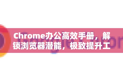 Chrome办公高效手册，解锁浏览器潜能，极致提升工作效率