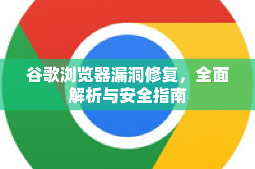 谷歌浏览器漏洞修复，全面解析与安全指南