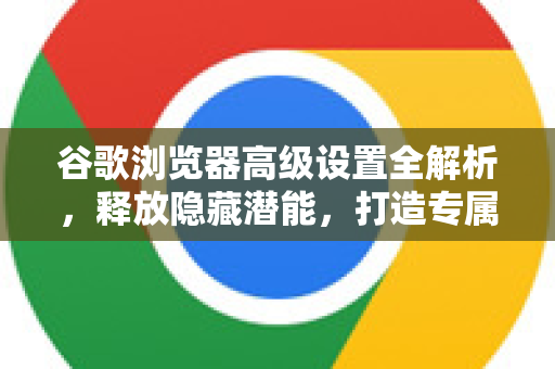 谷歌浏览器高级设置全解析，释放隐藏潜能，打造专属浏览体验