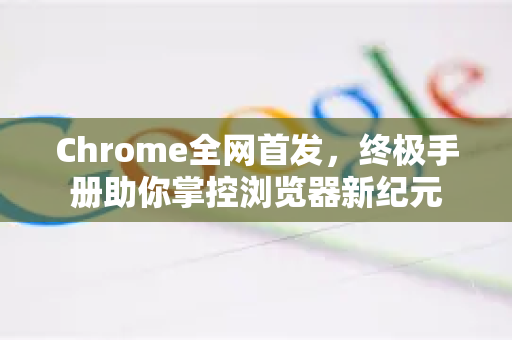 Chrome全网首发，终极手册助你掌控浏览器新纪元