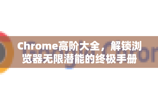 Chrome高阶大全，解锁浏览器无限潜能的终极手册