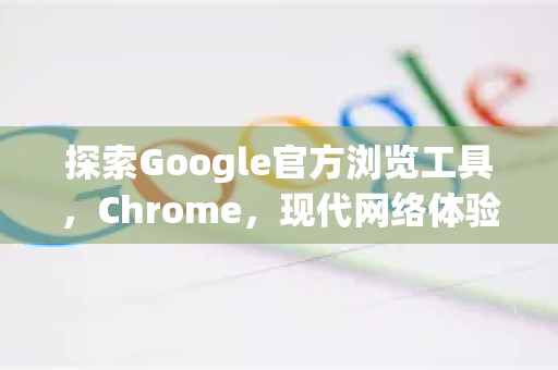 探索Google官方浏览工具，Chrome，现代网络体验的基石