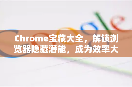 Chrome宝藏大全，解锁浏览器隐藏潜能，成为效率大师